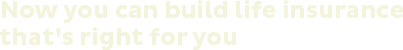 Now you can build life insurance that's right for you